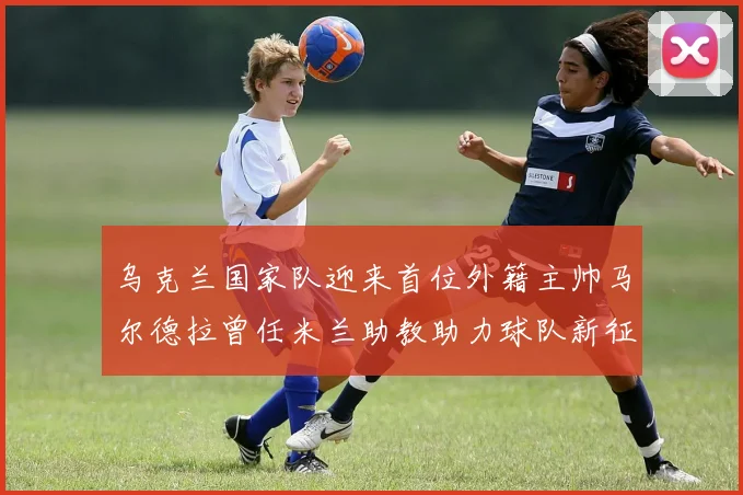 乌克兰国家队迎来首位外籍主帅马尔德拉曾任米兰助教助力球队新征程