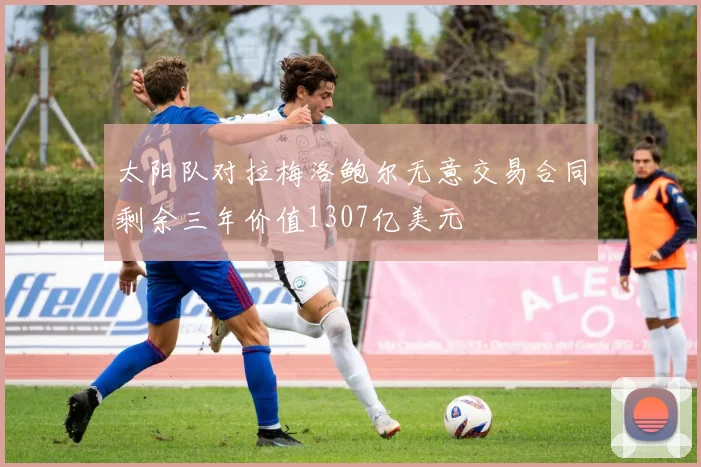 太阳队对拉梅洛鲍尔无意交易合同剩余三年价值1307亿美元