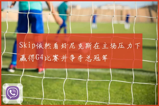 Skip依然看好尼克斯在主场压力下赢得G4比赛并争夺总冠军