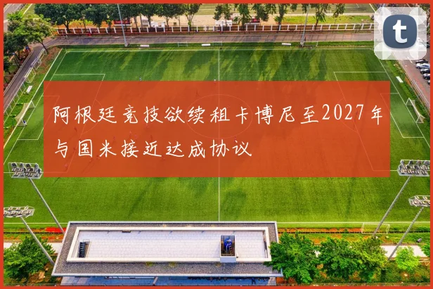阿根廷竞技欲续租卡博尼至2027年与国米接近达成协议