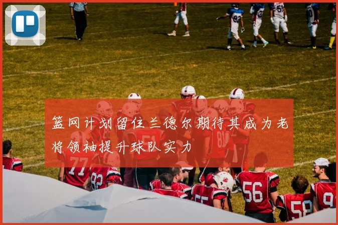 篮网计划留住兰德尔期待其成为老将领袖提升球队实力