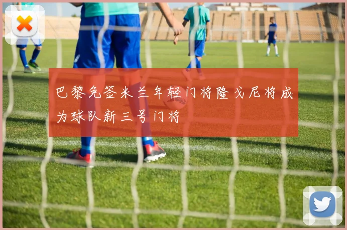 巴黎免签米兰年轻门将隆戈尼将成为球队新三号门将