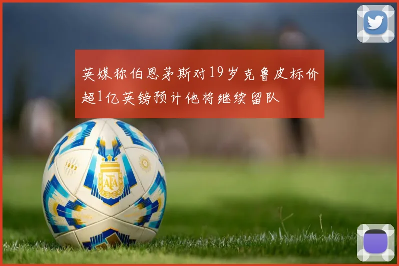 英媒称伯恩茅斯对19岁克鲁皮标价超1亿英镑预计他将继续留队