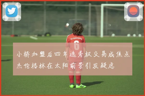 小桥加盟后四年选秀权交易成焦点杰伦格林在太阳前景引发疑虑