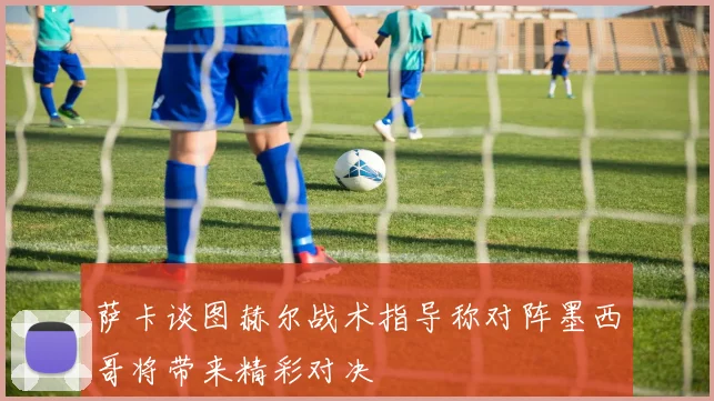 萨卡谈图赫尔战术指导称对阵墨西哥将带来精彩对决