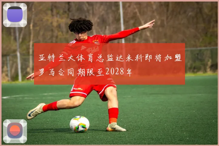 亚特兰大体育总监达米科即将加盟罗马合同期限至2028年
