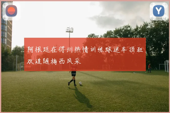 阿根廷在得州热情训练球迷车顶狂欢追随梅西风采