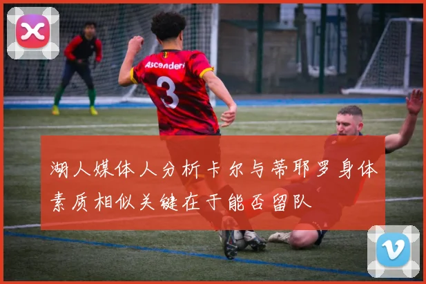 湖人媒体人分析卡尔与蒂耶罗身体素质相似关键在于能否留队