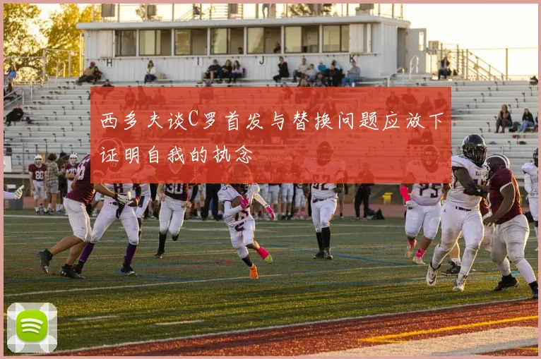 西多夫谈C罗首发与替换问题应放下证明自我的执念