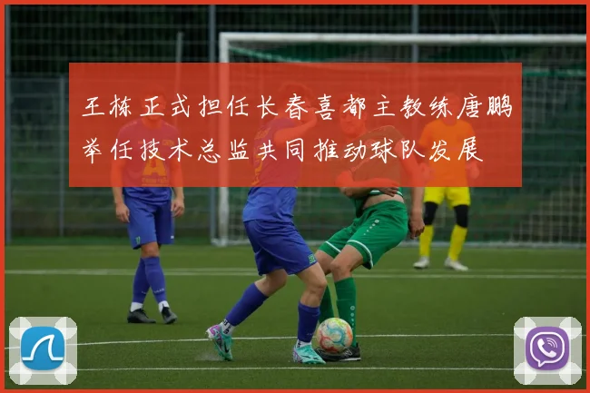 王栋正式担任长春喜都主教练唐鹏举任技术总监共同推动球队发展