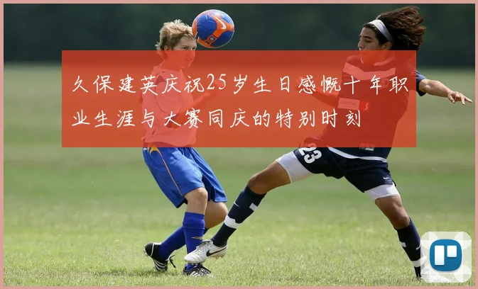 久保建英庆祝25岁生日感慨十年职业生涯与大赛同庆的特别时刻