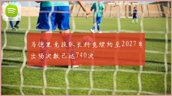 马德里竞技队长科克续约至2027年出场次数已达740次