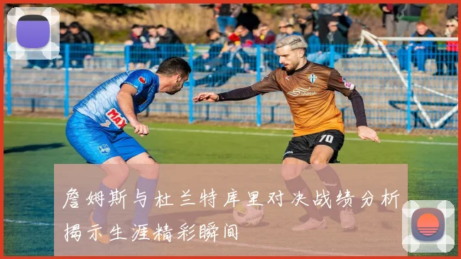 詹姆斯与杜兰特库里对决战绩分析揭示生涯精彩瞬间