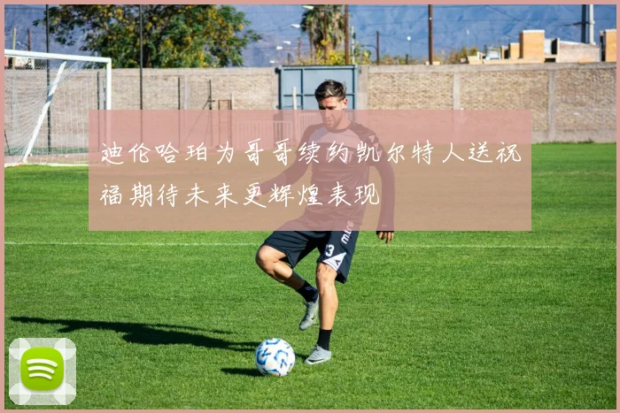 迪伦哈珀为哥哥续约凯尔特人送祝福期待未来更辉煌表现