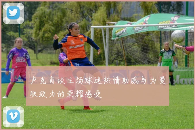 卢克肖谈主场球迷热情助威与为曼联效力的荣耀感受