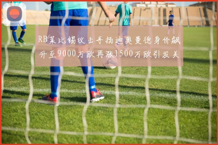 RB莱比锡攻击手扬迪奥曼德身价飙升至9000万欧再涨1500万欧引发关注