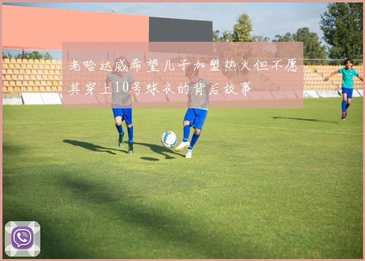 老哈达威希望儿子加盟热火但不愿其穿上10号球衣的背后故事